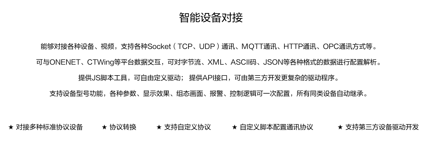 能够对接各种设备、视频，支持各种SocKet(TCP、UDP)通讯、MOTT通讯、HTTP通讯、OPC通讯方式等。 可与ONENET、CTWing等平台数据交互，可对字节流、XML、ASCI码、JSON等各种格式的数据进行配置解析。 提供JS脚本工具，可自由定义驱动;提供API接口，可由第三方开发更复杂的驱动程序。 支持设备型号功能，各种参数、显示效果、组态画面、报警、控制逻辑可一次配置，所有同类设备自动继承。